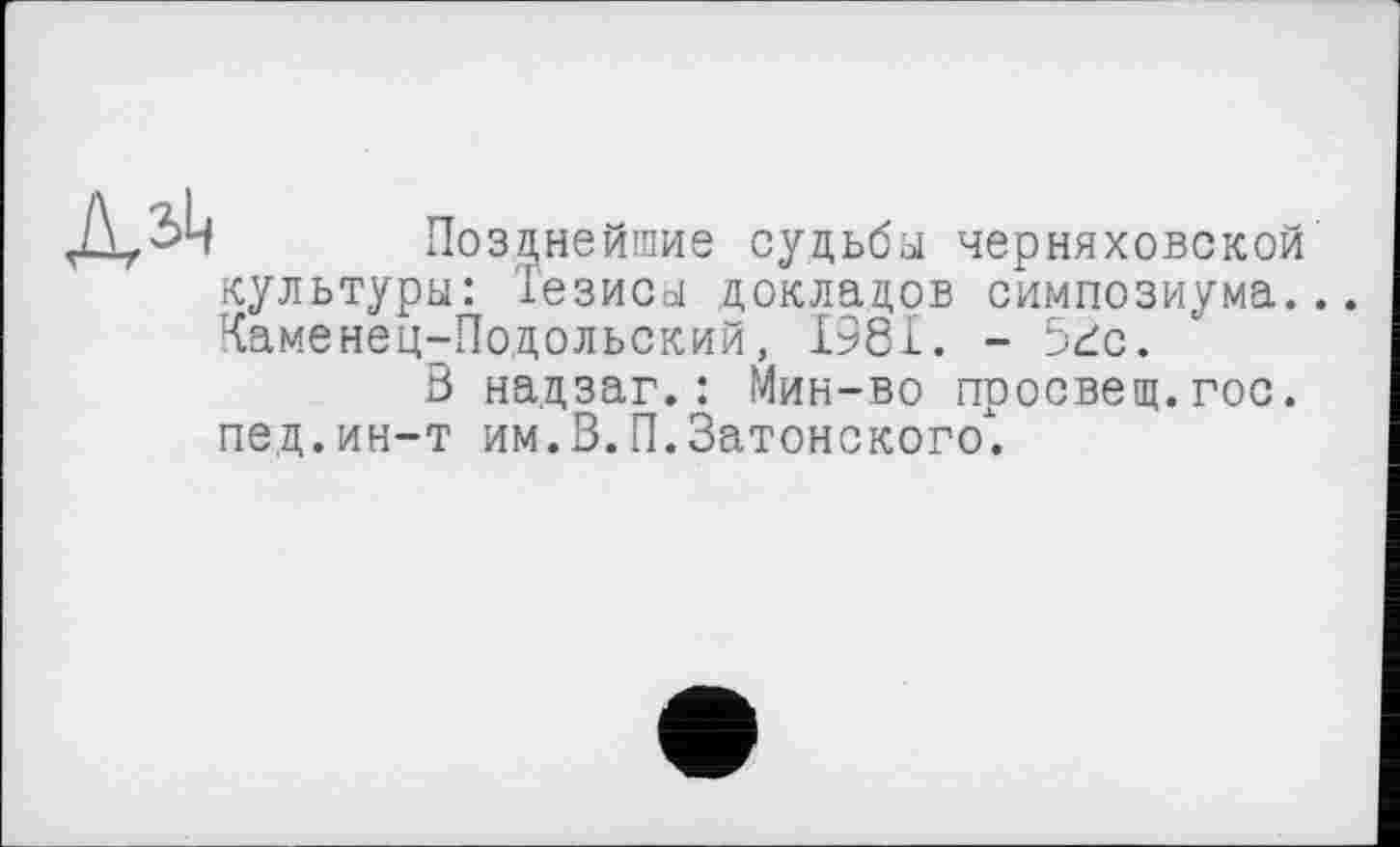 ﻿
Позднейшие судьбы Черняховской культуры: Тезисы докладов симпозиума.. Каменец-Подольский, 1981. - 5гс.
В надзаг.: Мин-во просвещ.гос. пед.ин-т им.В.П.Затонского.